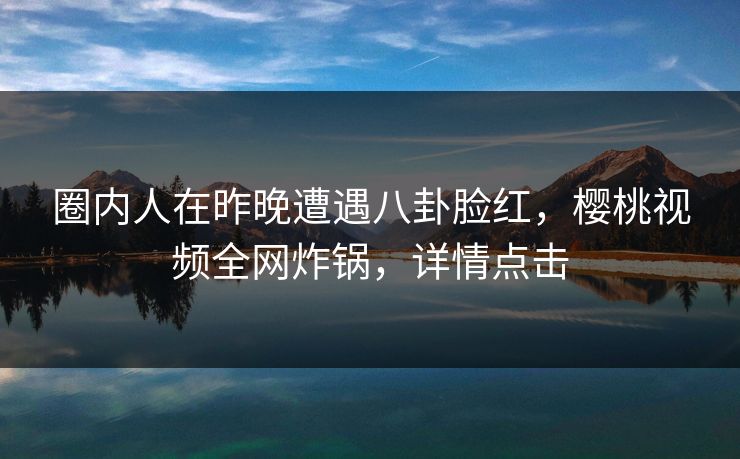 圈内人在昨晚遭遇八卦脸红,樱桃视频全网炸锅,详情点击 圈内人在昨晚遭遇八卦脸红,樱桃视频全网炸锅,详情点击