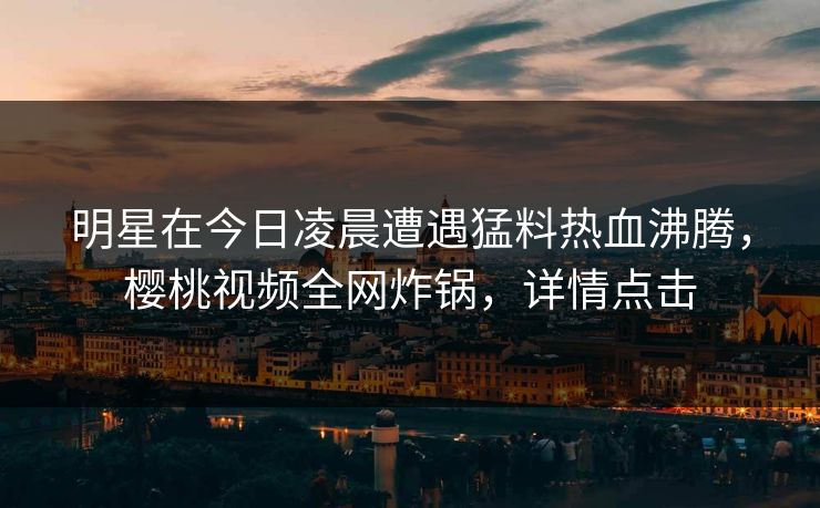 明星在今日凌晨遭遇猛料热血沸腾，樱桃视频全网炸锅，详情点击