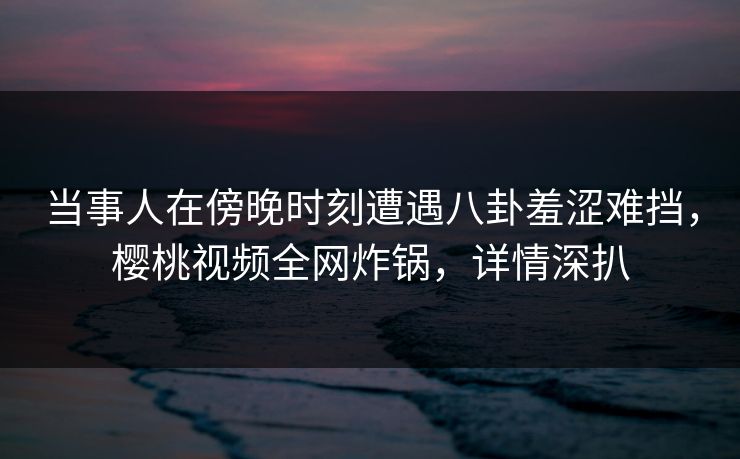 当事人在傍晚时刻遭遇八卦羞涩难挡,樱桃视频全网炸锅,详情深扒 当事人在傍晚时刻遭遇八卦羞涩难挡,樱桃视频全网炸锅,详情深扒
