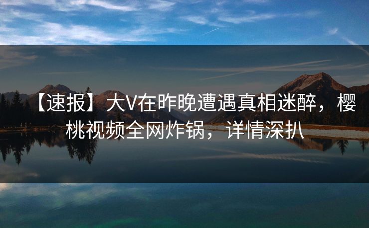 【速报】大V在昨晚遭遇真相迷醉，樱桃视频全网炸锅，详情深扒