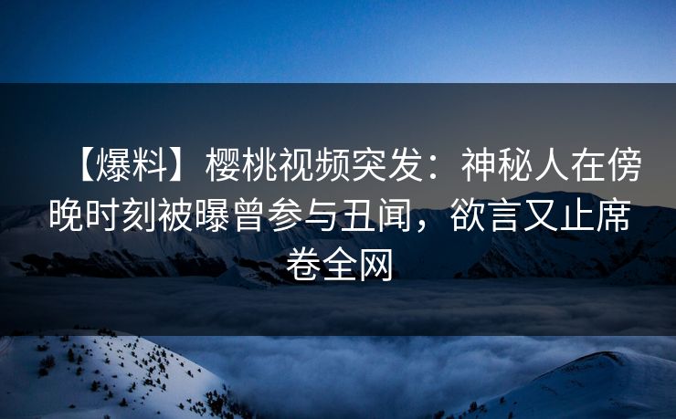【爆料】樱桃视频突发：神秘人在傍晚时刻被曝曾参与丑闻，欲言又止席卷全网