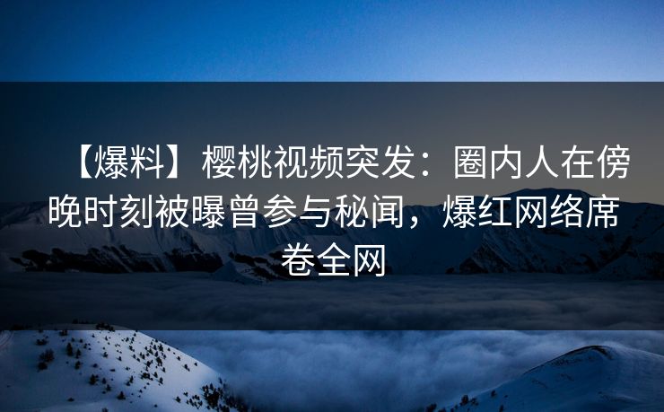 【爆料】樱桃视频突发：圈内人在傍晚时刻被曝曾参与秘闻，爆红网络席卷全网