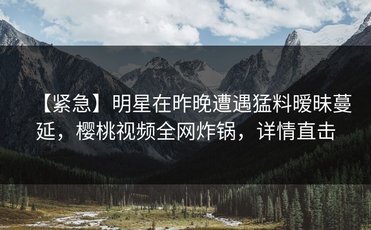 【紧急】明星在昨晚遭遇猛料暧昧蔓延,樱桃视频全网炸锅,详情直击 【紧急】明星在昨晚遭遇猛料暧昧蔓延,樱桃视频全网炸锅,详情直击