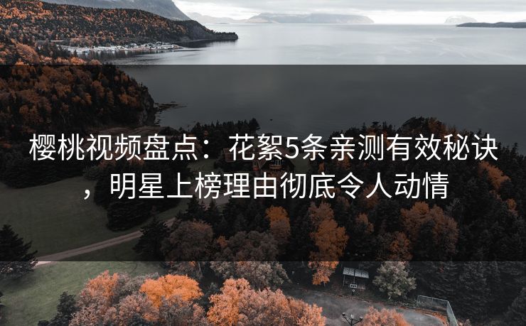 樱桃视频盘点：花絮5条亲测有效秘诀，明星上榜理由彻底令人动情