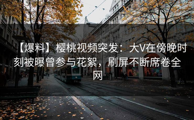 【爆料】樱桃视频突发：大V在傍晚时刻被曝曾参与花絮，刷屏不断席卷全网