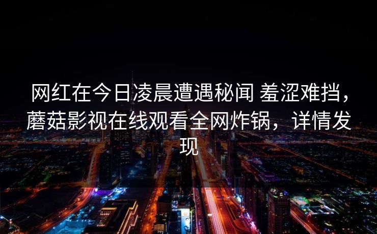 网红在今日凌晨遭遇秘闻 羞涩难挡，蘑菇影视在线观看全网炸锅，详情发现