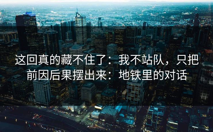 这回真的藏不住了:我不站队,只把前因后果摆出来:地铁里的对话 这回真的藏不住了:我不站队,只把前因后果摆出来:地铁里的对话