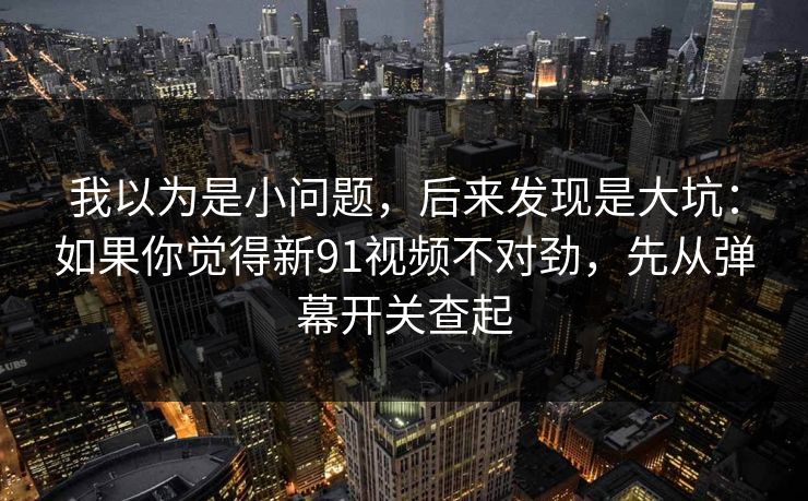 我以为是小问题，后来发现是大坑：如果你觉得新91视频不对劲，先从弹幕开关查起