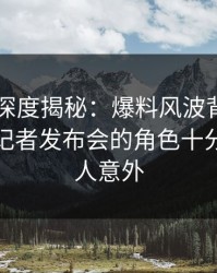 51爆料深度揭秘：爆料风波背后，当事人在记者发布会的角色十分罕见令人意外