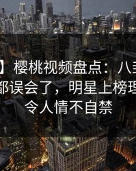 【独家】樱桃视频盘点：八卦最少99%的人都误会了，明星上榜理由疯狂令人情不自禁