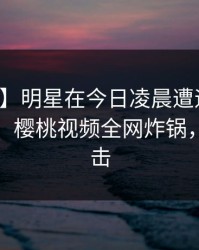 【紧急】明星在今日凌晨遭遇八卦浮想联翩，樱桃视频全网炸锅，详情直击