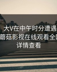 【爆料】大V在中午时分遭遇花絮 欲言又止，蘑菇影视在线观看全网炸锅，详情查看