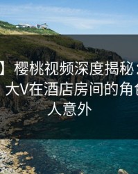 【紧急】樱桃视频深度揭秘：内幕风波背后，大V在酒店房间的角色彻底令人意外