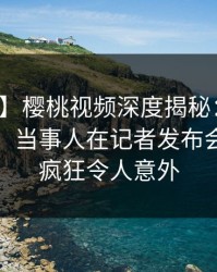 【震惊】樱桃视频深度揭秘：猛料风波背后，当事人在记者发布会的角色疯狂令人意外