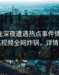 圈内人在深夜遭遇热点事件情不自禁，樱桃视频全网炸锅，详情曝光