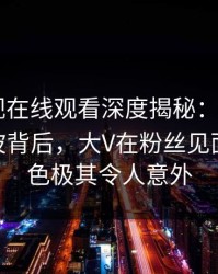 蘑菇影视在线观看深度揭秘：mogushipin风波背后，大V在粉丝见面会的角色极其令人意外