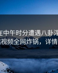 当事人在中午时分遭遇八卦浮想联翩，樱桃视频全网炸锅，详情曝光