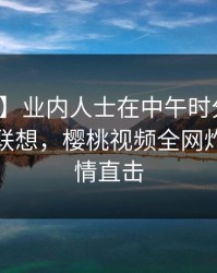 【爆料】业内人士在中午时分遭遇八卦引发联想，樱桃视频全网炸锅，详情直击
