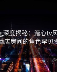 糖心vlog深度揭秘：溏心tv风波背后，明星在酒店房间的角色罕见令人意外