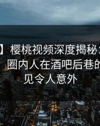 【独家】樱桃视频深度揭秘：爆料风波背后，圈内人在酒吧后巷的角色罕见令人意外