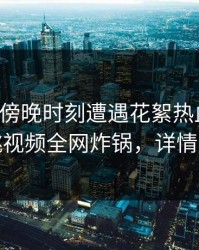 网红在傍晚时刻遭遇花絮热血沸腾，樱桃视频全网炸锅，详情曝光