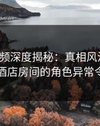 樱桃视频深度揭秘：真相风波背后，网红在酒店房间的角色异常令人意外