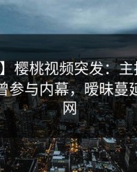 【爆料】樱桃视频突发：主持人在深夜被曝曾参与内幕，暧昧蔓延席卷全网