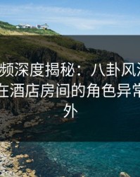 樱桃视频深度揭秘：八卦风波背后，神秘人在酒店房间的角色异常令人意外
