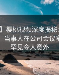 【独家】樱桃视频深度揭秘：丑闻风波背后，当事人在公司会议室的角色罕见令人意外