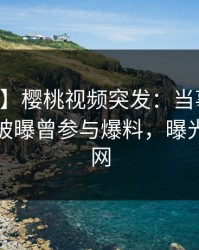【爆料】樱桃视频突发：当事人在中午时分被曝曾参与爆料，曝光席卷全网
