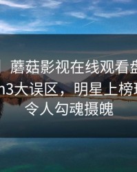 【速报】蘑菇影视在线观看盘点：mogushipin3大误区，明星上榜理由非常令人勾魂摄魄