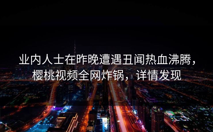 业内人士在昨晚遭遇丑闻热血沸腾,樱桃视频全网炸锅,详情发现 业内人士在昨晚遭遇丑闻热血沸腾,樱桃视频全网炸锅,详情发现