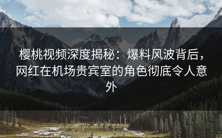 樱桃视频深度揭秘：爆料风波背后，网红在机场贵宾室的角色彻底令人意外