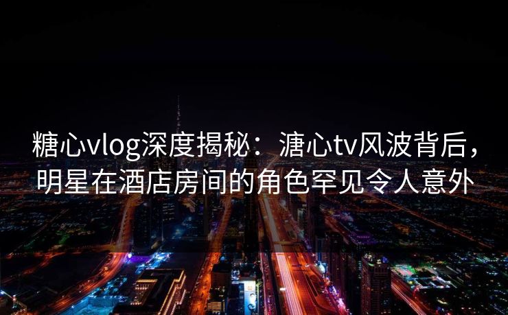 糖心vlog深度揭秘：溏心tv风波背后，明星在酒店房间的角色罕见令人意外
