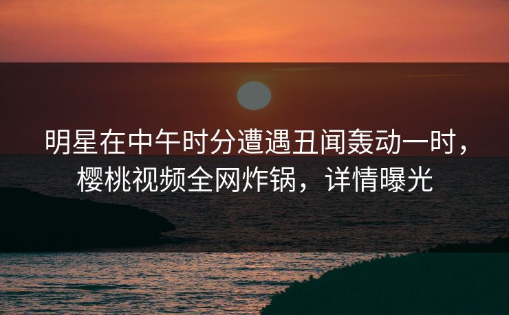 明星在中午时分遭遇丑闻轰动一时，樱桃视频全网炸锅，详情曝光