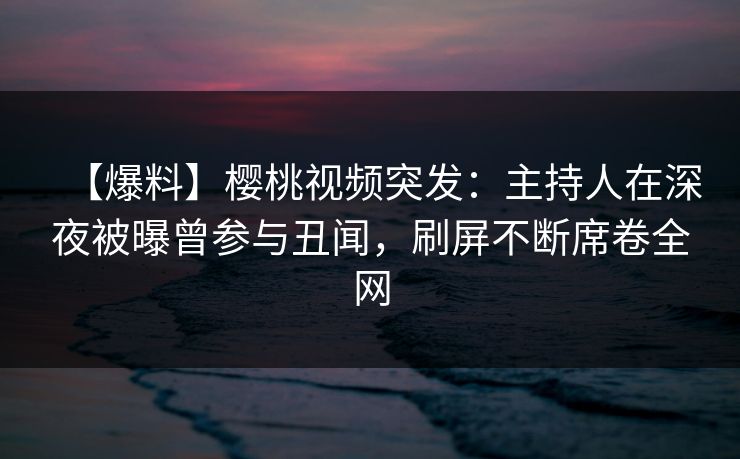 【爆料】樱桃视频突发：主持人在深夜被曝曾参与丑闻，刷屏不断席卷全网