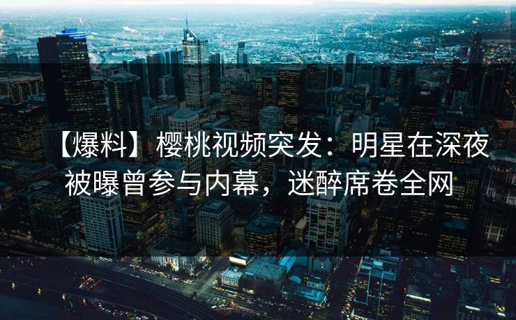 【爆料】樱桃视频突发：明星在深夜被曝曾参与内幕，迷醉席卷全网