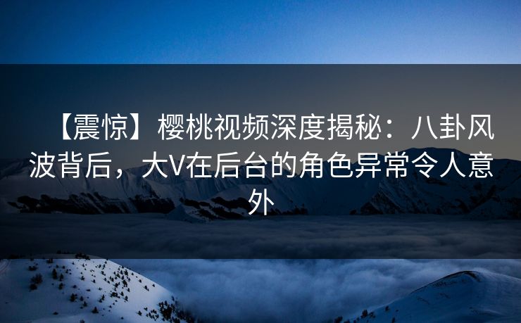 【震惊】樱桃视频深度揭秘:八卦风波背后,大V在后台的角色异常令人意外 【震惊】樱桃视频深度揭秘:八卦风波背后,大V在后台的角色异常令人意外