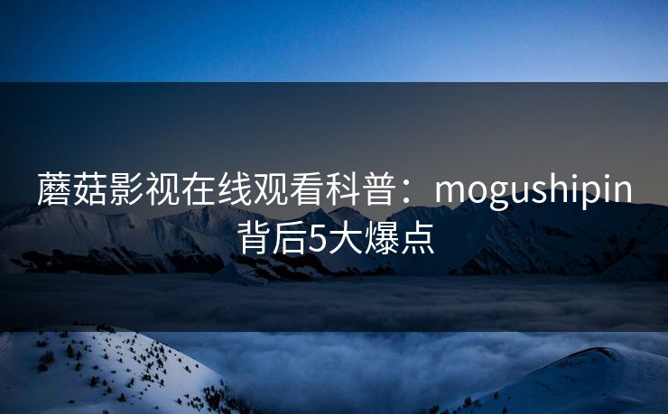 蘑菇影视在线观看科普:mogushipin背后5大爆点 蘑菇影视在线观看科普:mogushipin背后5大爆点