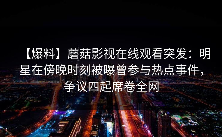 【爆料】蘑菇影视在线观看突发:明星在傍晚时刻被曝曾参与热点事件,争议四起席卷全网 【爆料】蘑菇影视在线观看突发:明星在傍晚时刻被曝曾参与热点事件,争议四起席卷全网