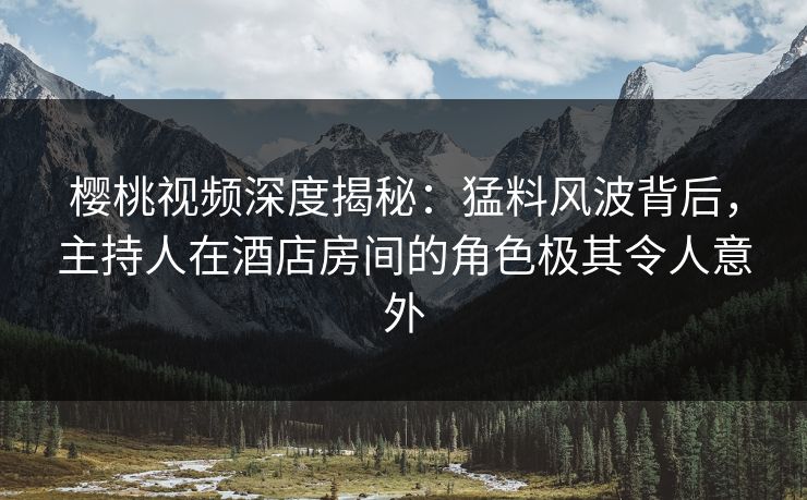 樱桃视频深度揭秘：猛料风波背后，主持人在酒店房间的角色极其令人意外