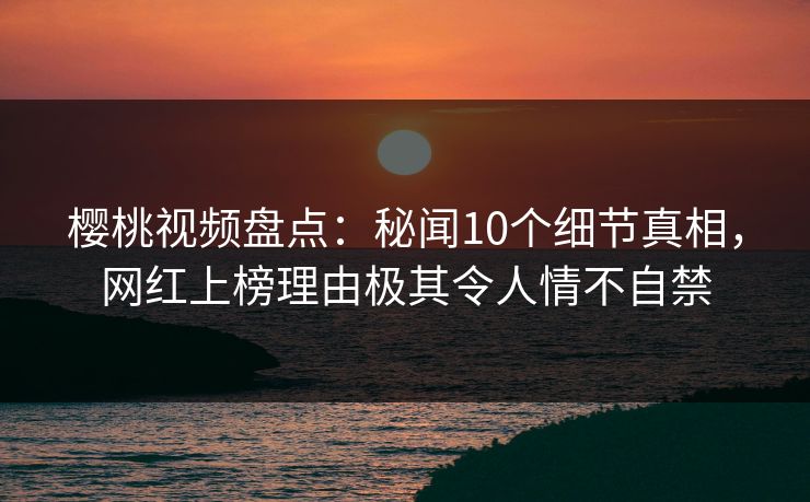 樱桃视频盘点:秘闻10个细节真相,网红上榜理由极其令人情不自禁 樱桃视频盘点:秘闻10个细节真相,网红上榜理由极其令人情不自禁