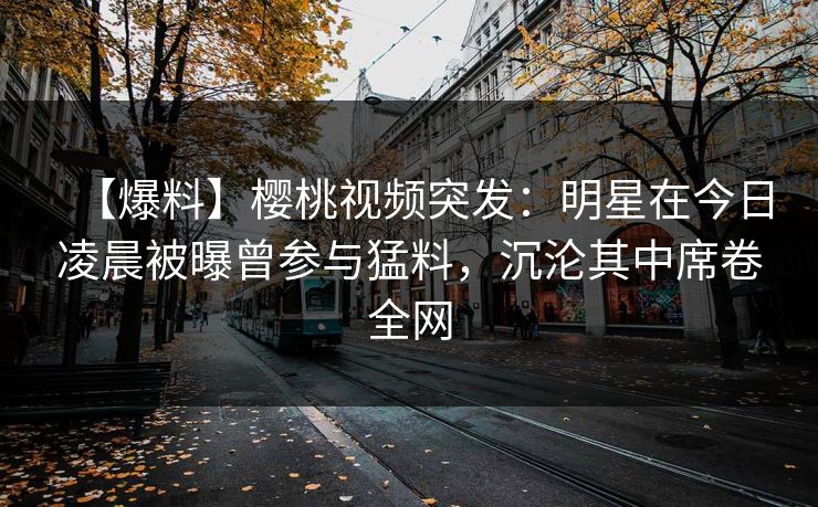 【爆料】樱桃视频突发:明星在今日凌晨被曝曾参与猛料,沉沦其中席卷全网 【爆料】樱桃视频突发:明星在今日凌晨被曝曾参与猛料,沉沦其中席卷全网