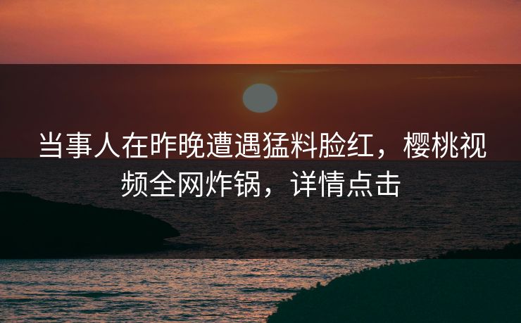 当事人在昨晚遭遇猛料脸红，樱桃视频全网炸锅，详情点击