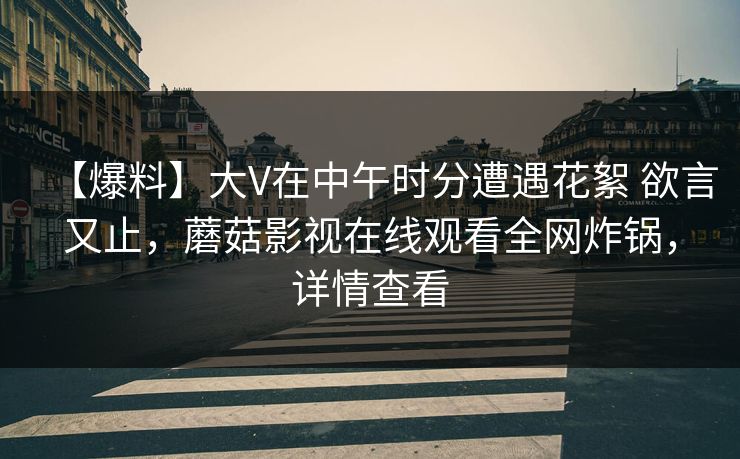 【爆料】大V在中午时分遭遇花絮 欲言又止，蘑菇影视在线观看全网炸锅，详情查看