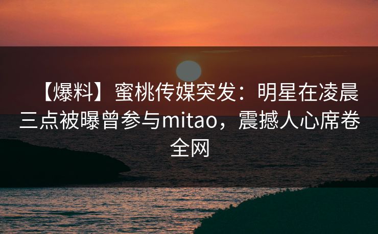 【爆料】蜜桃传媒突发：明星在凌晨三点被曝曾参与mitao，震撼人心席卷全网