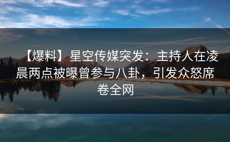 【爆料】星空传媒突发：主持人在凌晨两点被曝曾参与八卦，引发众怒席卷全网