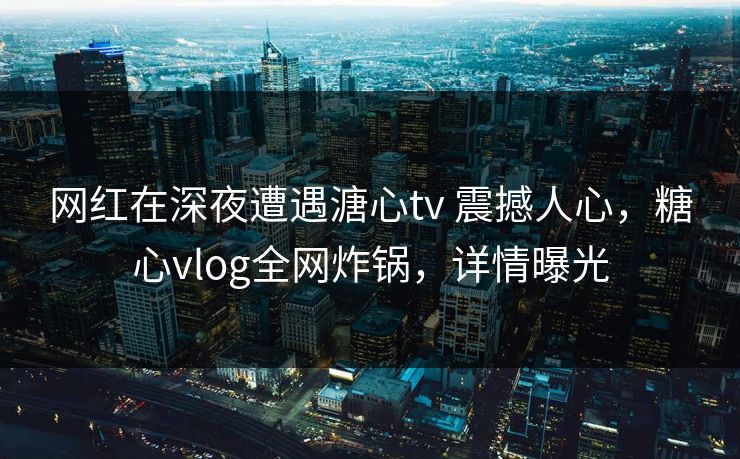 网红在深夜遭遇溏心tv 震撼人心,糖心vlog全网炸锅,详情曝光 网红在深夜遭遇溏心tv 震撼人心,糖心vlog全网炸锅,详情曝光