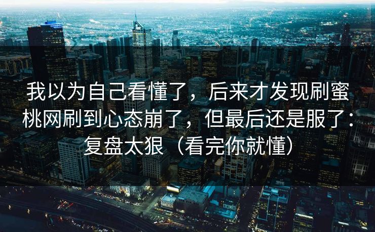 我以为自己看懂了,后来才发现刷蜜桃网刷到心态崩了,但最后还是服了:复盘太狠(看完你就懂) 我以为自己看懂了,后来才发现刷蜜桃网刷到心态崩了,但最后还是服了:复盘太狠(看完你就懂)