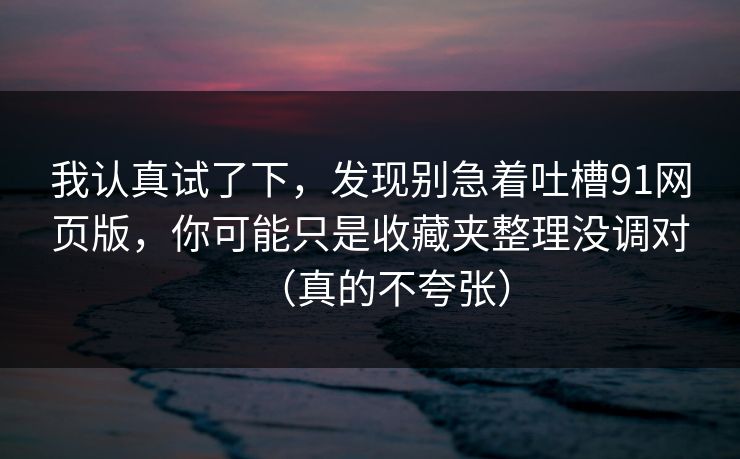 我认真试了下，发现别急着吐槽91网页版，你可能只是收藏夹整理没调对（真的不夸张）